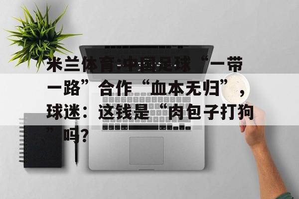米兰体育:中国足球“一带一路”合作“血本无归”，球迷：这钱是“肉包子打狗”吗？的简单介绍